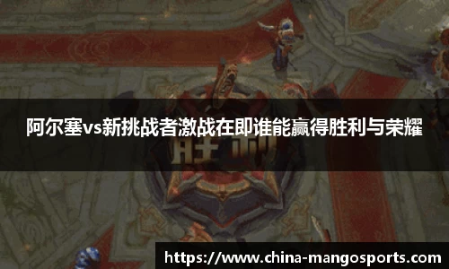 阿尔塞vs新挑战者激战在即谁能赢得胜利与荣耀